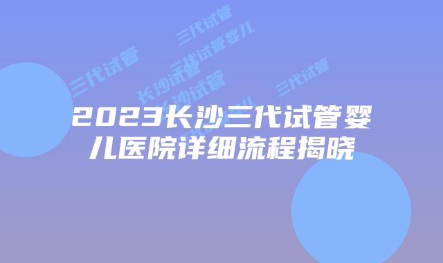 2023长沙三代试管婴儿医院详细流程揭晓
