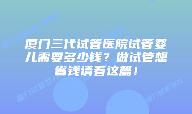 厦门三代试管医院试管婴儿需要多少钱？做试管想省钱请看这篇！