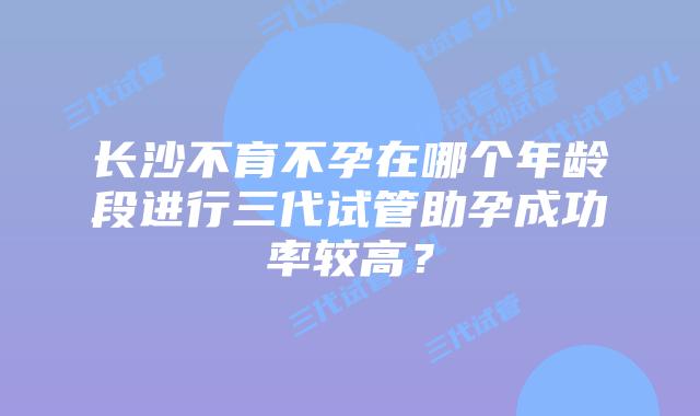 长沙不育不孕在哪个年龄段进行三代试管助孕成功率较高？