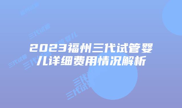 2023福州三代试管婴儿详细费用情况解析