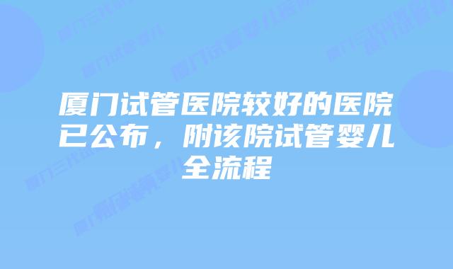 厦门试管医院较好的医院已公布，附该院试管婴儿全流程