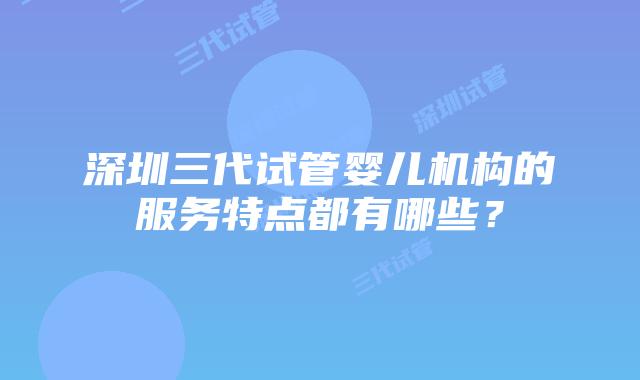 深圳三代试管婴儿机构的服务特点都有哪些?