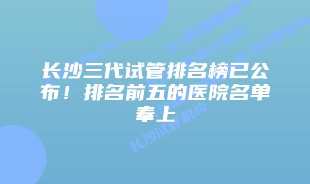 长沙三代试管排名榜已公布!排名前五的医院名单奉上