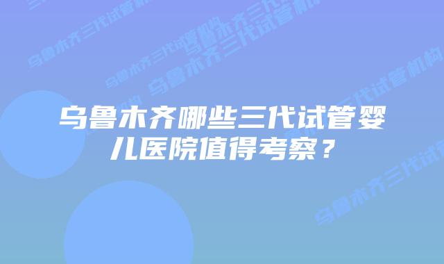 乌鲁木齐哪些三代试管婴儿医院值得考察？