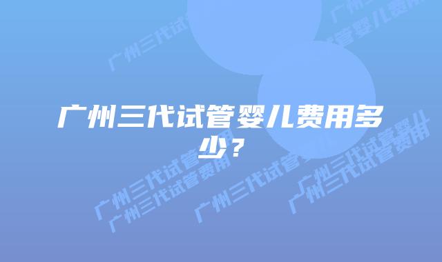 广州三代试管婴儿费用多少？