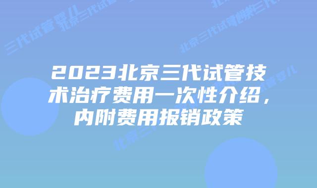 2023北京三代试管技术治疗费用一次性介绍，内附费用报销政策