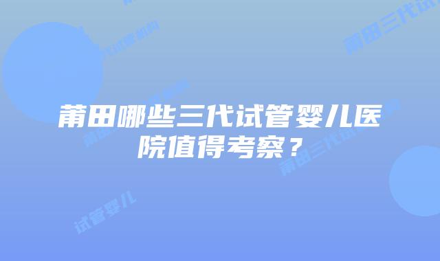 莆田哪些三代试管婴儿医院值得考察？