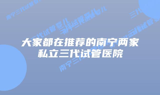 大家都在推荐的南宁两家私立三代试管医院