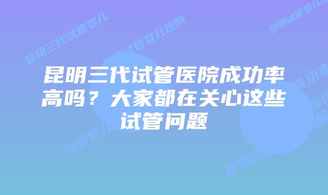 昆明三代试管医院成功率高吗?大家都在关心这些试管问题