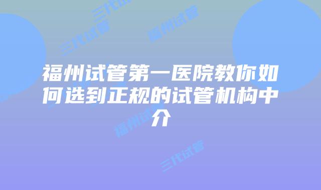 福州试管第一医院教你如何选到正规的试管机构中介