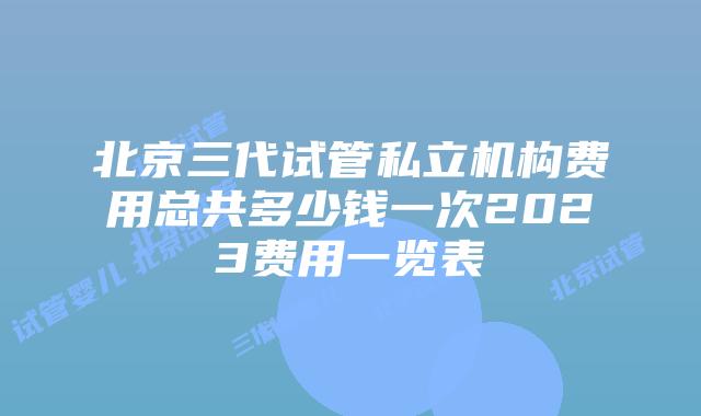 北京三代试管私立机构费用总共多少钱一次2023费用一览表