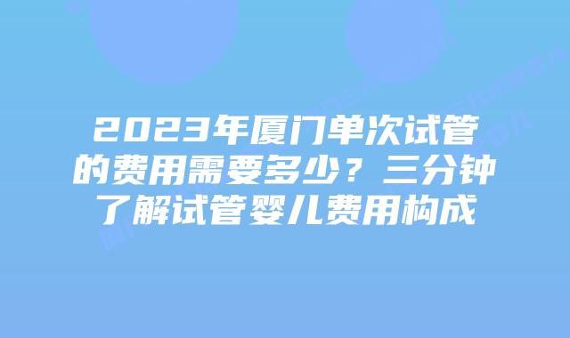 2023年厦门单次试管的费用需要多少？三分钟了解试管婴儿费用构成