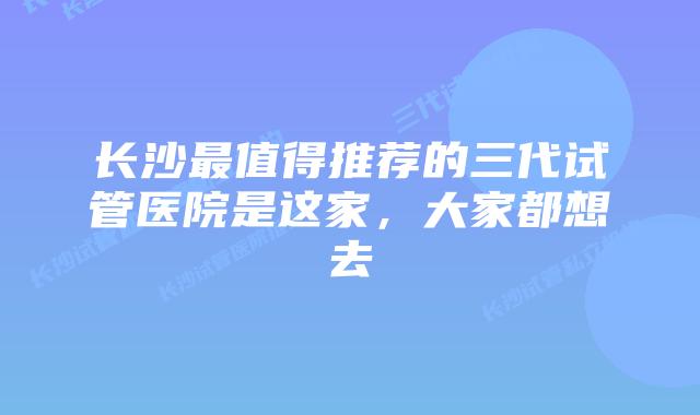 长沙最值得推荐的三代试管医院是这家，大家都想去