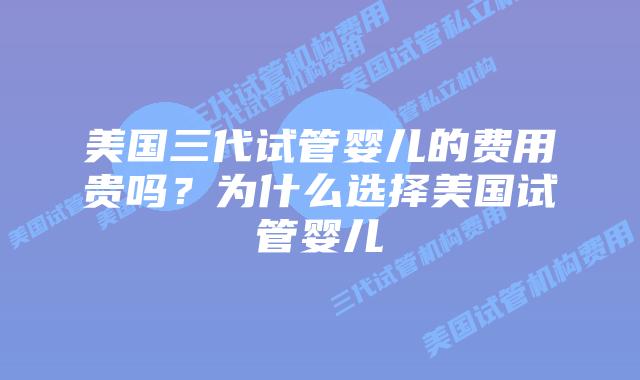 美国三代试管婴儿的费用贵吗?为什么选择美国试管婴儿