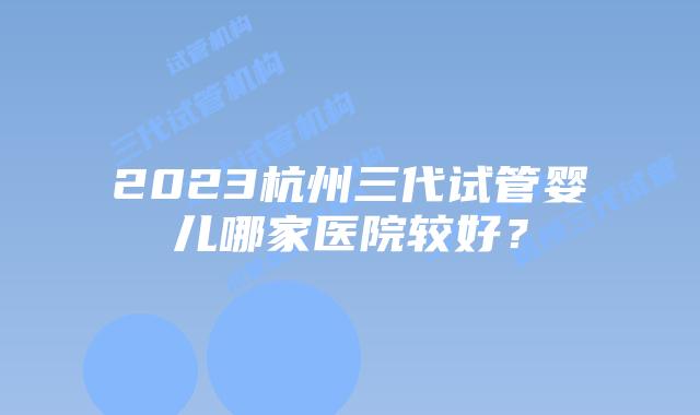 2023杭州三代试管婴儿哪家医院较好?