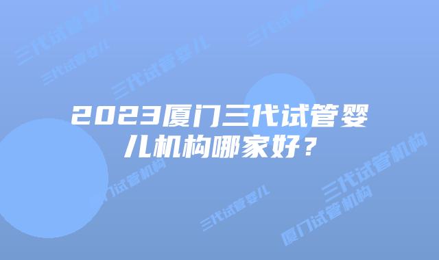 2023厦门三代试管婴儿机构哪家好?