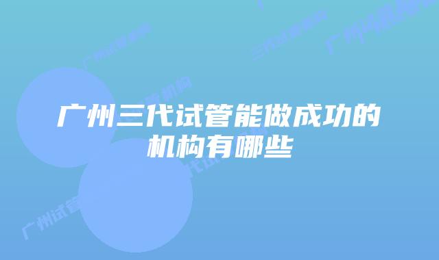 广州三代试管能做成功的机构有哪些