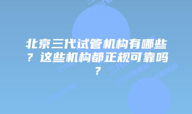 北京三代试管机构有哪些？这些机构都正规可靠吗？