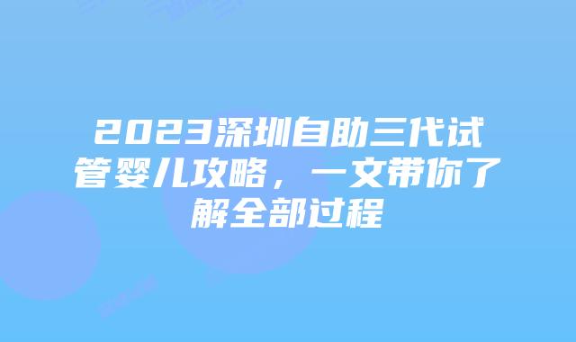 2023深圳自助三代试管婴儿攻略,一文带你了解全部过程