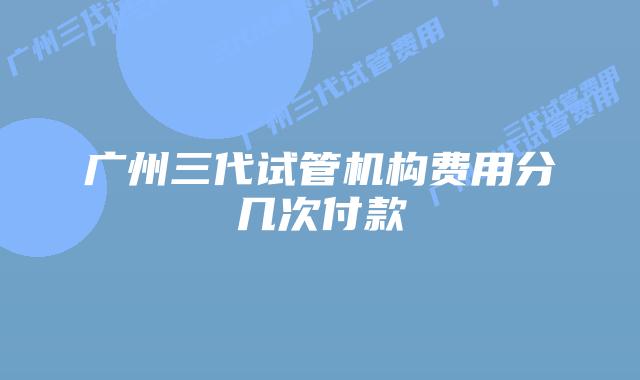 广州三代试管机构费用分几次付款