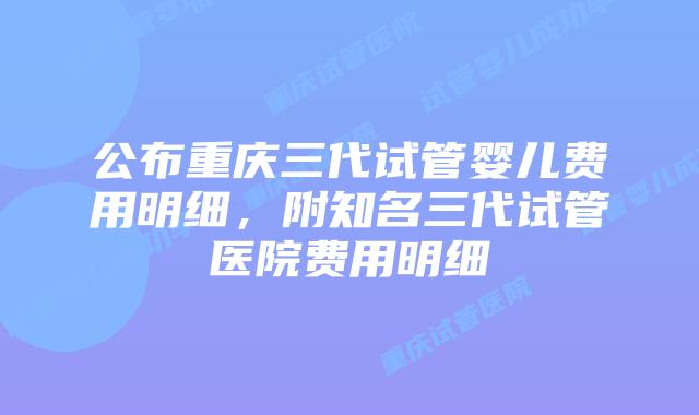 公布重庆三代试管婴儿费用明细,附知名三代试管医院费用明细