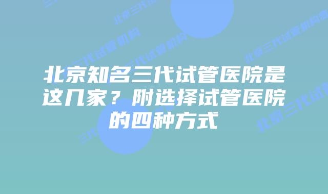 北京知名三代试管医院是这几家？附选择试管医院的四种方式