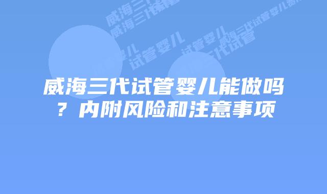 威海三代试管婴儿能做吗?内附风险和注意事项