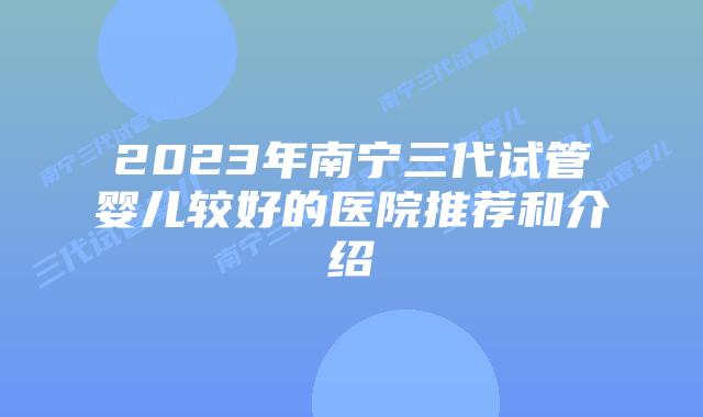 2023年南宁三代试管婴儿较好的医院推荐和介绍