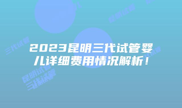 2023昆明三代试管婴儿详细费用情况解析!