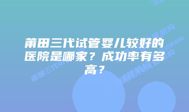 莆田三代试管婴儿较好的医院是哪家?成功率有多高?