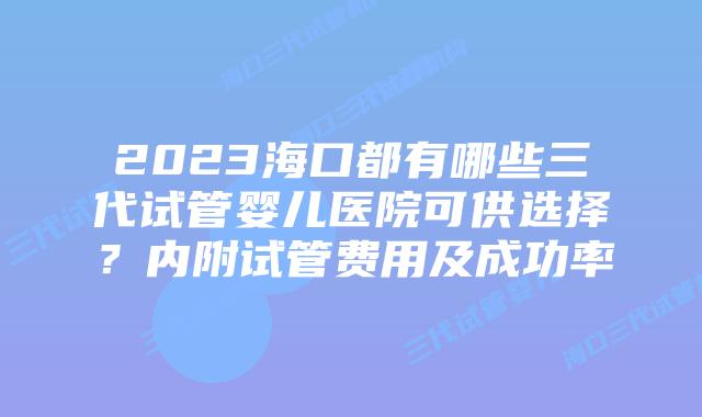 2023海口都有哪些三代试管婴儿医院可供选择？内附试管费用及成功率