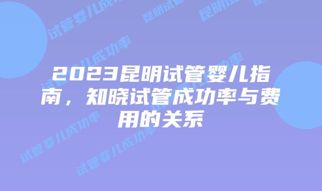 2023昆明试管婴儿指南,知晓试管成功率与费用的关系