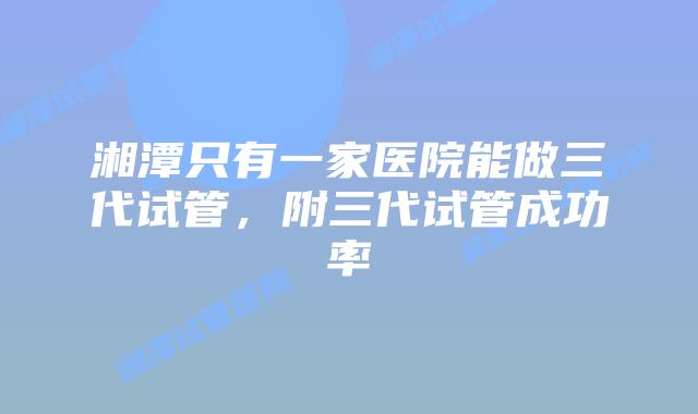 湘潭只有一家医院能做三代试管，附三代试管成功率
