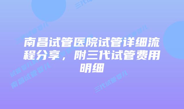 南昌试管医院试管详细流程分享,附三代试管费用明细