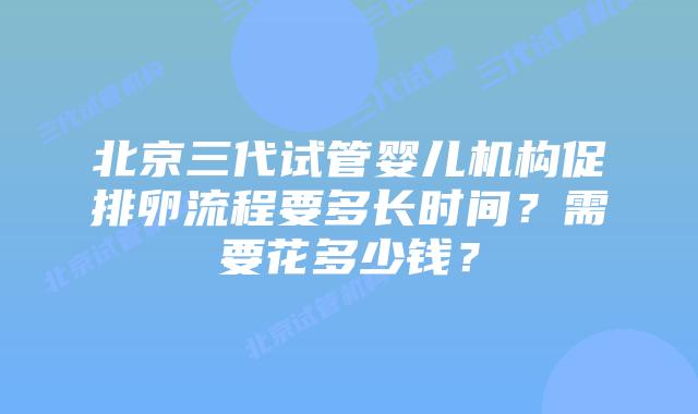 北京三代试管婴儿机构促排卵流程要多长时间？需要花多少钱？