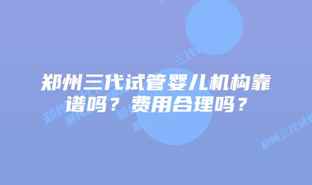 郑州三代试管婴儿机构靠谱吗？费用合理吗？