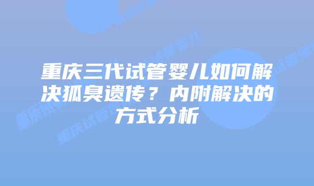重庆三代试管婴儿如何解决狐臭遗传？内附解决的方式分析