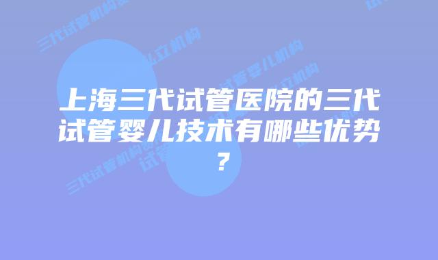 上海三代试管医院的三代试管婴儿技术有哪些优势？