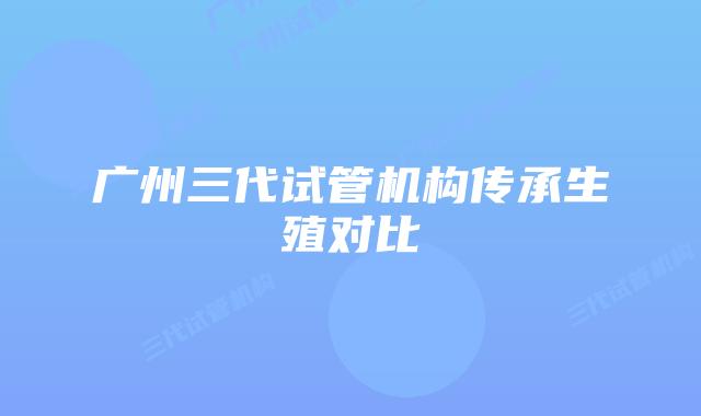 广州三代试管机构传承生殖对比