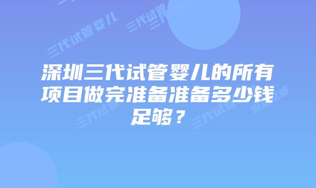 深圳三代试管婴儿的所有项目做完准备准备多少钱足够?