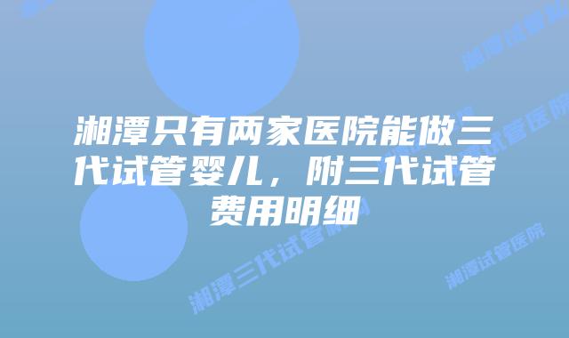 湘潭只有两家医院能做三代试管婴儿，附三代试管费用明细