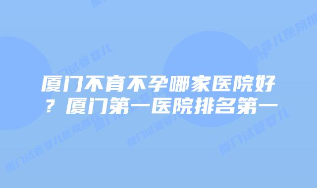 厦门不育不孕哪家医院好？厦门第一医院排名第一