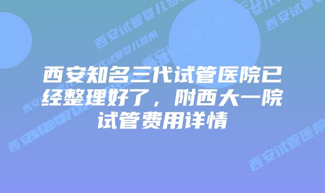 西安知名三代试管医院已经整理好了，附西大一院试管费用详情