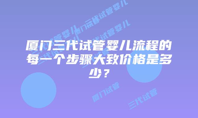 厦门三代试管婴儿流程的每一个步骤大致价格是多少?