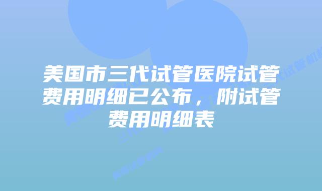 美国市三代试管医院试管费用明细已公布,附试管费用明细表