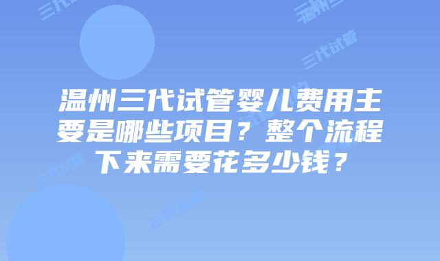 温州三代试管婴儿费用主要是哪些项目？整个流程下来需要花多少钱？