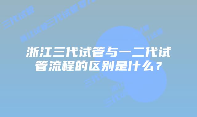 浙江三代试管与一二代试管流程的区别是什么？