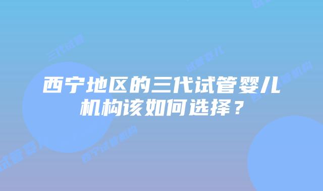 西宁地区的三代试管婴儿机构该如何选择?