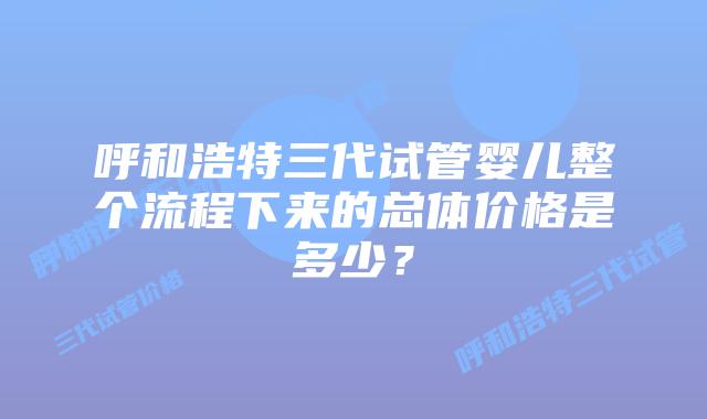 呼和浩特三代试管婴儿整个流程下来的总体价格是多少？