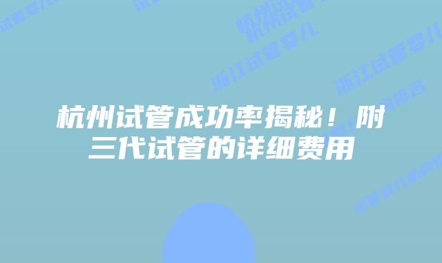 杭州试管成功率揭秘！附三代试管的详细费用